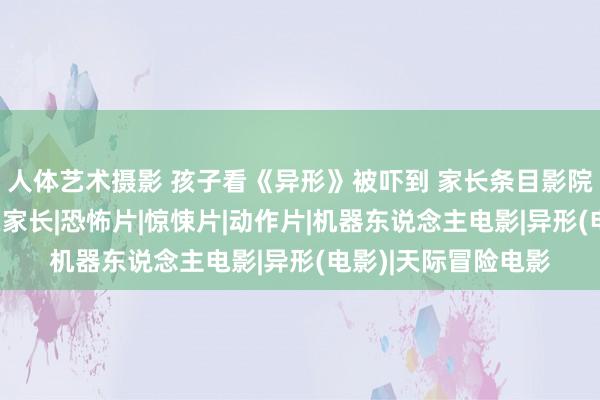 人体艺术摄影 孩子看《异形》被吓到 家长条目影院赔钱 网友：包袱在家长|恐怖片|惊悚片|动作片|机器东说念主电影|异形(电影)|天际冒险电影