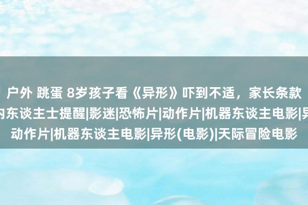 户外 跳蛋 8岁孩子看《异形》吓到不适，家长条款影院退票并补偿？业内东谈主士提醒|影迷|恐怖片|动作片|机器东谈主电影|异形(电影)|天际冒险电影