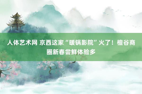 人体艺术网 京西这家“暖锅影院”火了！檀谷商圈新春尝鲜体验多