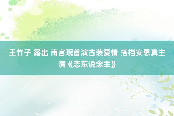 王竹子 露出 南宫珉首演古装爱情 搭档安恩真主演《恋东说念主》