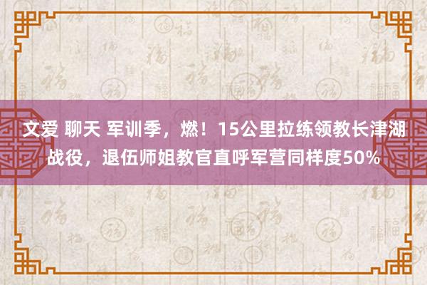 文爱 聊天 军训季，燃！15公里拉练领教长津湖战役，退伍师姐教官直呼军营同样度50%