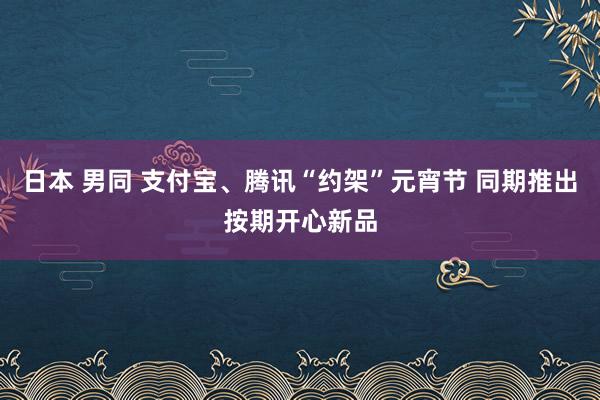 日本 男同 支付宝、腾讯“约架”元宵节 同期推出按期开心新品