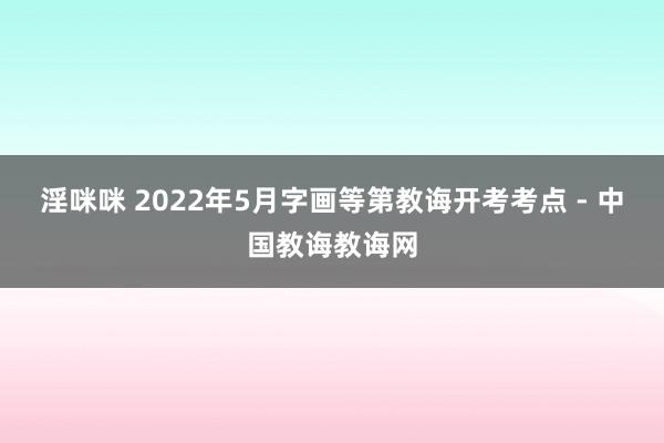 淫咪咪 2022年5月字画等第教诲开考考点 - 中国教诲教诲网