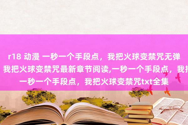 r18 动漫 一秒一个手段点，我把火球变禁咒无弹窗，一秒一个手段点，我把火球变禁咒最新章节阅读，一秒一个手段点，我把火球变禁咒txt全集