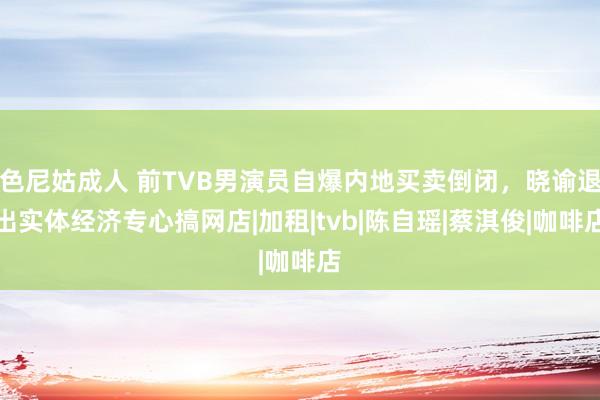 色尼姑成人 前TVB男演员自爆内地买卖倒闭，晓谕退出实体经济