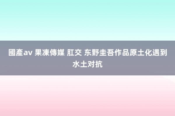 國產av 果凍傳媒 肛交 东野圭吾作品原土化遇到水土对抗