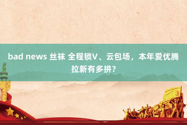 bad news 丝袜 全程锁V、云包场，本年爱优腾拉新有多