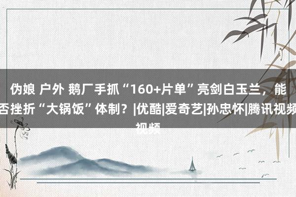 伪娘 户外 鹅厂手抓“160+片单”亮剑白玉兰，能否挫折“大