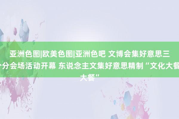 亚洲色图|欧美色图|亚洲色吧 文博会集好意思三个分会场活动开幕 东说念主文集好意思精制“文化大餐”