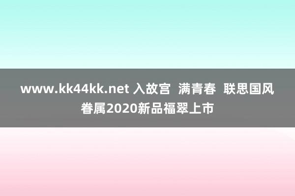 www.kk44kk.net 入故宫  满青春  联思国风眷属2020新品福翠上市