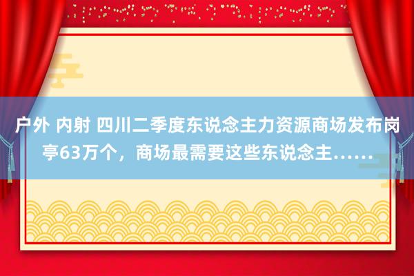 户外 内射 四川二季度东说念主力资源商场发布岗亭63万个，商