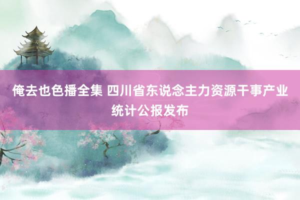 俺去也色播全集 四川省东说念主力资源干事产业统计公报发布