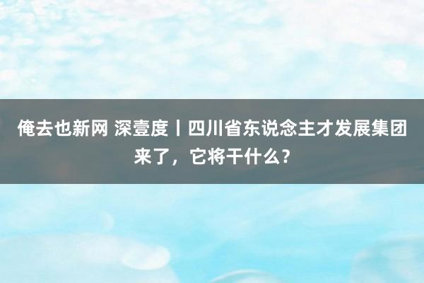 俺去也新网 深壹度丨四川省东说念主才发展集团来了，它将干什么