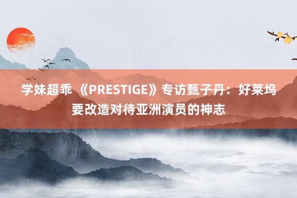 学妹超乖 《PRESTIGE》专访甄子丹：好莱坞要改造对待亚