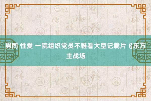 男同 性愛 一院组织党员不雅看大型记载片《东方主战场