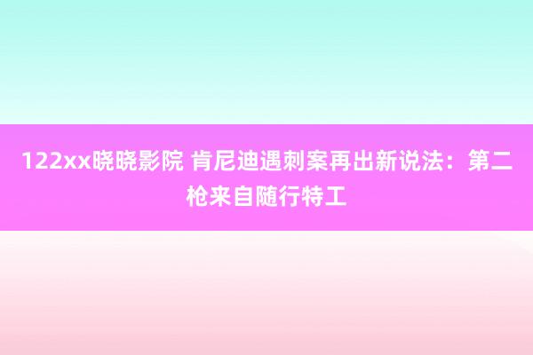 122xx晓晓影院 肯尼迪遇刺案再出新说法：第二枪来自随行特