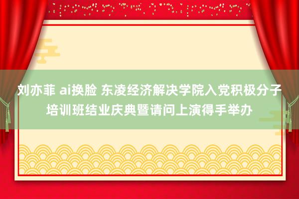 刘亦菲 ai换脸 东凌经济解决学院入党积极分子培训班结业庆典