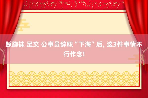   踩脚袜 足交 公事员辞职“下海”后, 这3件事情不行作念!