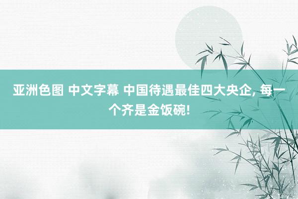   亚洲色图 中文字幕 中国待遇最佳四大央企, 每一个齐是金饭碗!