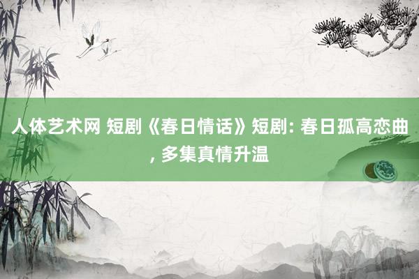   人体艺术网 短剧《春日情话》短剧: 春日孤高恋曲, 多集真情升温