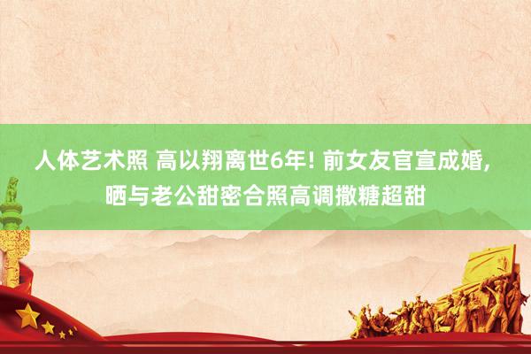   人体艺术照 高以翔离世6年! 前女友官宣成婚, 晒与老公甜密合照高调撒糖超甜