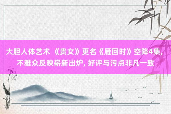   大胆人体艺术 《贵女》更名《雁回时》空降4集, 不雅众反映崭新出炉, 好评与污点非凡一致